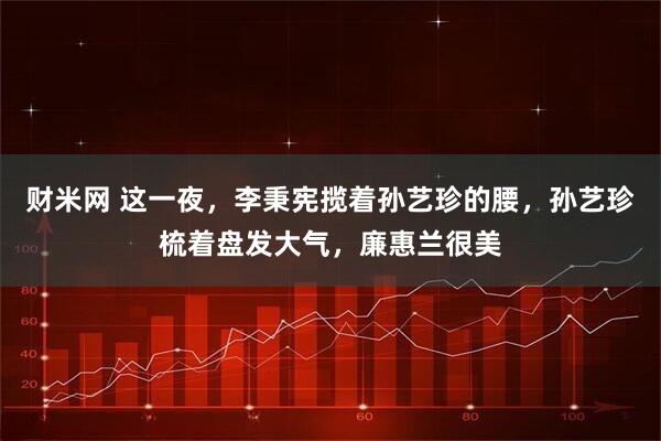 财米网 这一夜，李秉宪揽着孙艺珍的腰，孙艺珍梳着盘发大气，廉惠兰很美