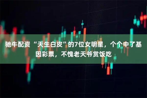 驰牛配资 “天生白皮”的7位女明星，个个中了基因彩票，不愧老天爷赏饭吃