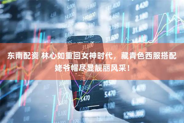 东南配资 林心如重回女神时代，藏青色西服搭配姥爷帽尽显靓丽风采！