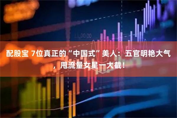 配股宝 7位真正的“中国式”美人：五官明艳大气，甩流量女星一大截！