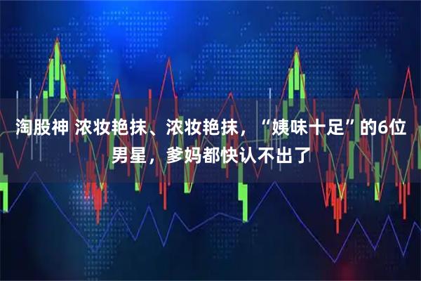 淘股神 浓妆艳抹、浓妆艳抹，“姨味十足”的6位男星，爹妈都快认不出了