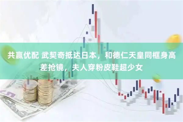 共赢优配 武契奇抵达日本，和德仁天皇同框身高差抢镜，夫人穿粉皮鞋超少女