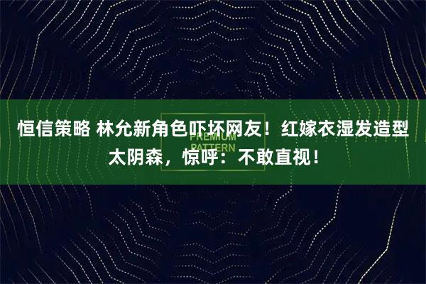 恒信策略 林允新角色吓坏网友！红嫁衣湿发造型太阴森，惊呼：不敢直视！