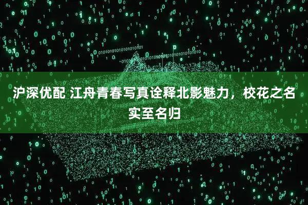 沪深优配 江舟青春写真诠释北影魅力，校花之名实至名归