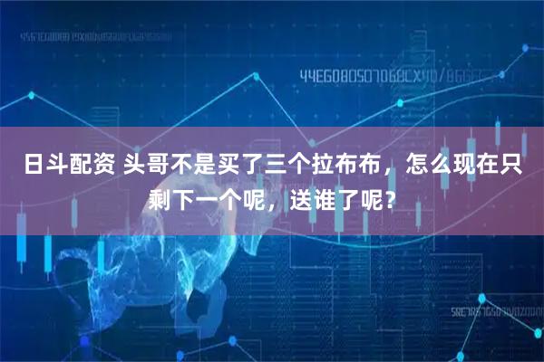 日斗配资 头哥不是买了三个拉布布，怎么现在只剩下一个呢，送谁了呢？