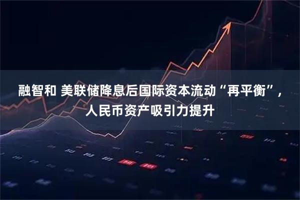 融智和 美联储降息后国际资本流动“再平衡”，人民币资产吸引力提升