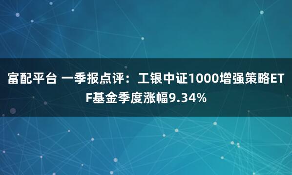 富配平台 一季报点评：工银中证1000增强策略ETF基金季度涨幅9.34%