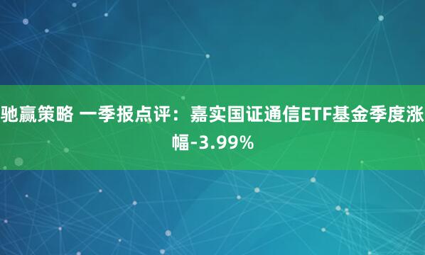 驰赢策略 一季报点评：嘉实国证通信ETF基金季度涨幅-3.99%