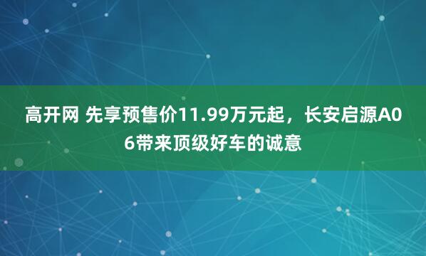 高开网 先享预售价11.99万元起，长安启源A06带来顶级好车的诚意