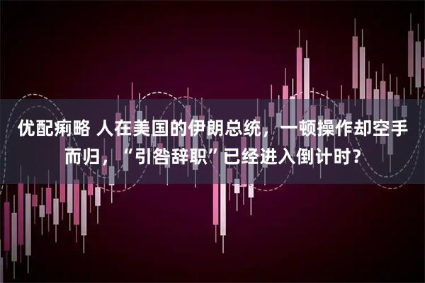 优配痢略 人在美国的伊朗总统，一顿操作却空手而归，“引咎辞职”已经进入倒计时？