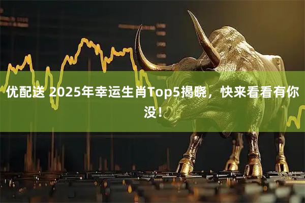 优配送 2025年幸运生肖Top5揭晓，快来看看有你没！