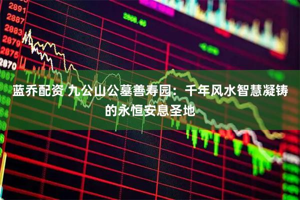 蓝乔配资 九公山公墓善寿园：千年风水智慧凝铸的永恒安息圣地
