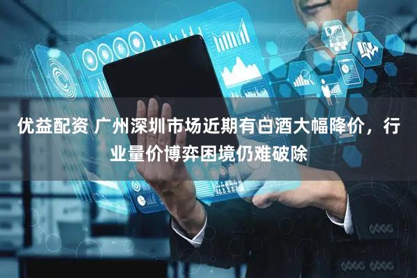 优益配资 广州深圳市场近期有白酒大幅降价，行业量价博弈困境仍难破除