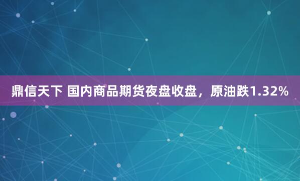 鼎信天下 国内商品期货夜盘收盘，原油跌1.32%