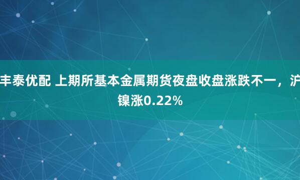 丰泰优配 上期所基本金属期货夜盘收盘涨跌不一，沪镍涨0.22%