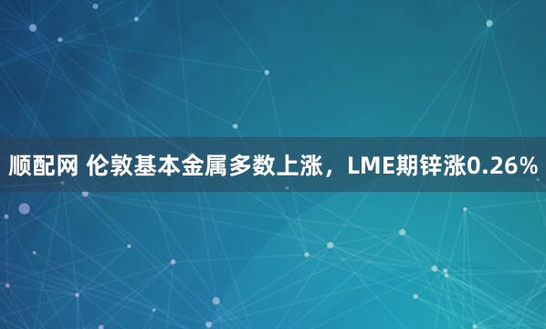 顺配网 伦敦基本金属多数上涨，LME期锌涨0.26%