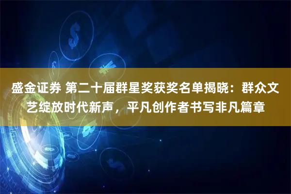 盛金证券 第二十届群星奖获奖名单揭晓：群众文艺绽放时代新声，平凡创作者书写非凡篇章