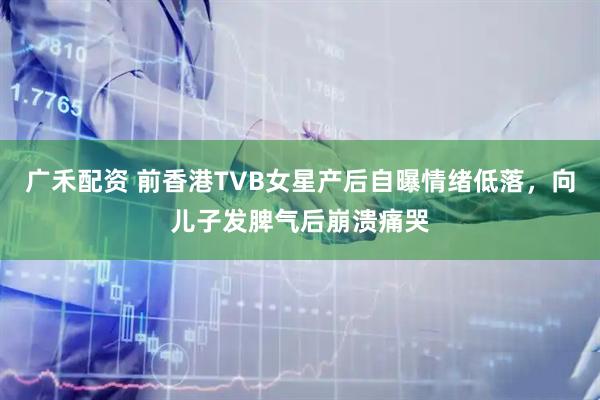 广禾配资 前香港TVB女星产后自曝情绪低落，向儿子发脾气后崩溃痛哭