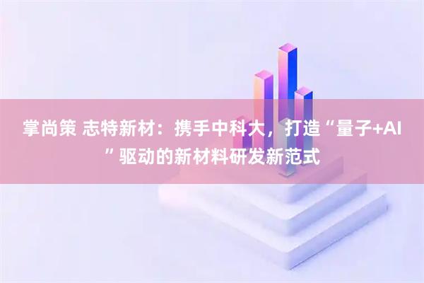掌尚策 志特新材：携手中科大，打造“量子+AI”驱动的新材料研发新范式