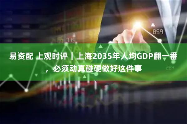 易资配 上观时评｜上海2035年人均GDP翻一番，必须动真碰硬做好这件事
