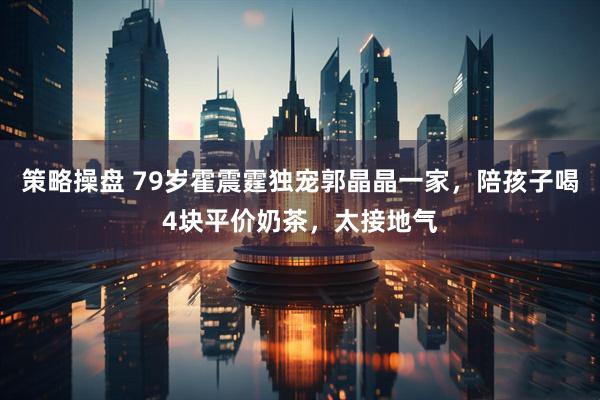 策略操盘 79岁霍震霆独宠郭晶晶一家，陪孩子喝4块平价奶茶，太接地气