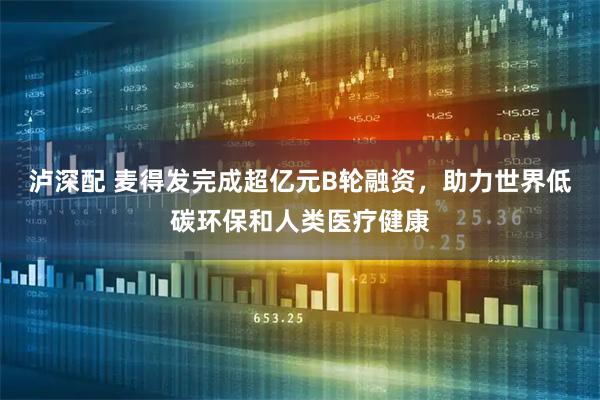 泸深配 麦得发完成超亿元B轮融资，助力世界低碳环保和人类医疗健康